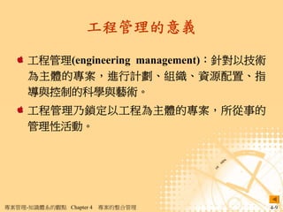 工程管理的意義

     工程管理(engineering management)：針對以技術
     為主體的專案，進行計劃、組織、資源配置、指
     導與控制的科學與藝術。
     工程管理乃鎖定以工程為主體的專案，所從事的
     管理性活動。




專案管理-知識體系的觀點 Chapter 4   專案的整合管理          4-9
 