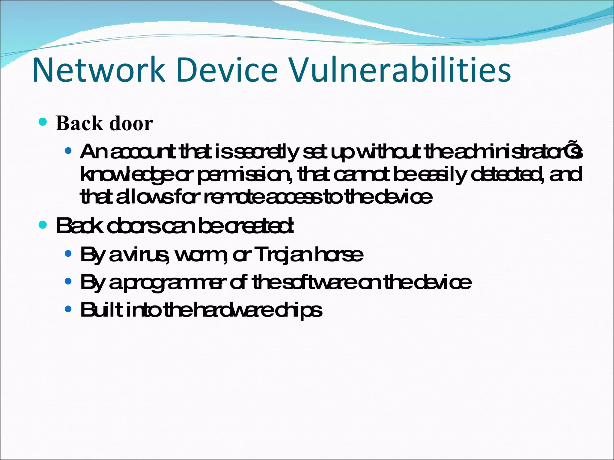 Network Device Vulnerabilities Back door An account that is secretly set up without the administrator’s knowledge or permission, that cannot be easily detected, and that allows for remote access to the device Back doors can be created: By a virus, worm, or Trojan horse By a programmer of the software on the device Built into the hardware chips 
