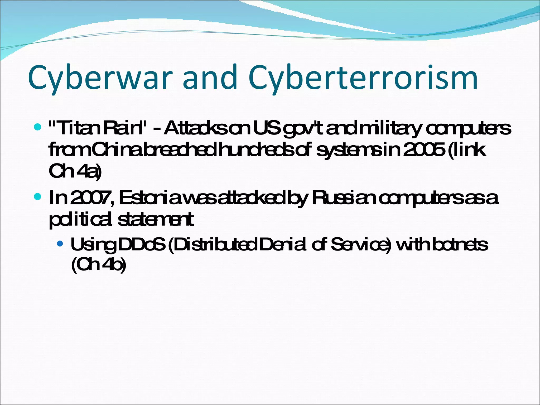 Cyberwar and Cyberterrorism &quot;Titan Rain&quot; - Attacks on US gov't and military computers from China breached hundreds of systems in 2005 (link Ch 4a) In 2007, Estonia was attacked by Russian computers as a political statement Using DDoS (Distributed Denial of Service) with botnets (Ch 4b) 