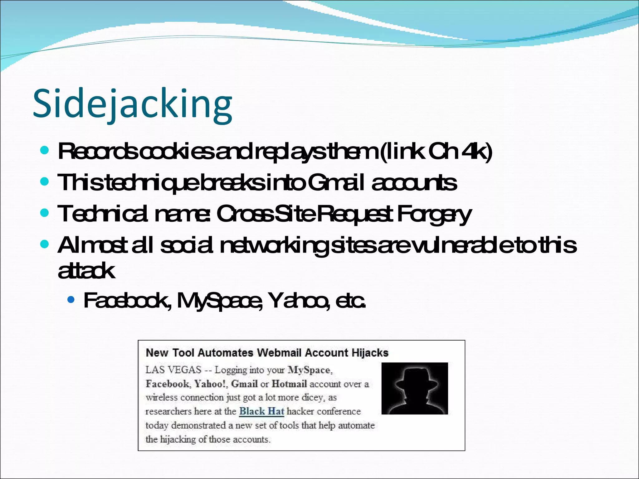 Sidejacking Records cookies and replays them (link Ch 4k) This technique breaks into Gmail accounts Technical name: Cross Site Request Forgery Almost all social networking sites are vulnerable to this attack Facebook, MySpace, Yahoo, etc. 