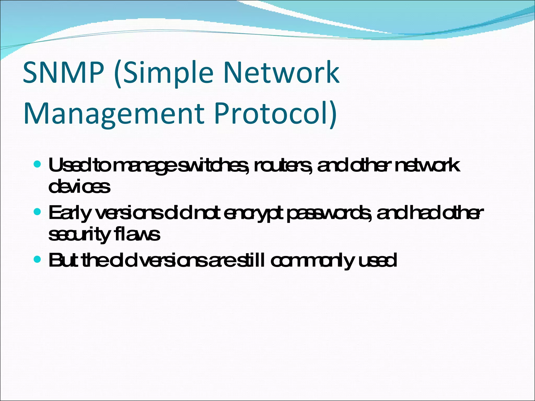 SNMP (Simple Network Management Protocol) Used to manage switches, routers, and other network devices Early versions did not encrypt passwords, and had other security flaws But the old versions are still commonly used 