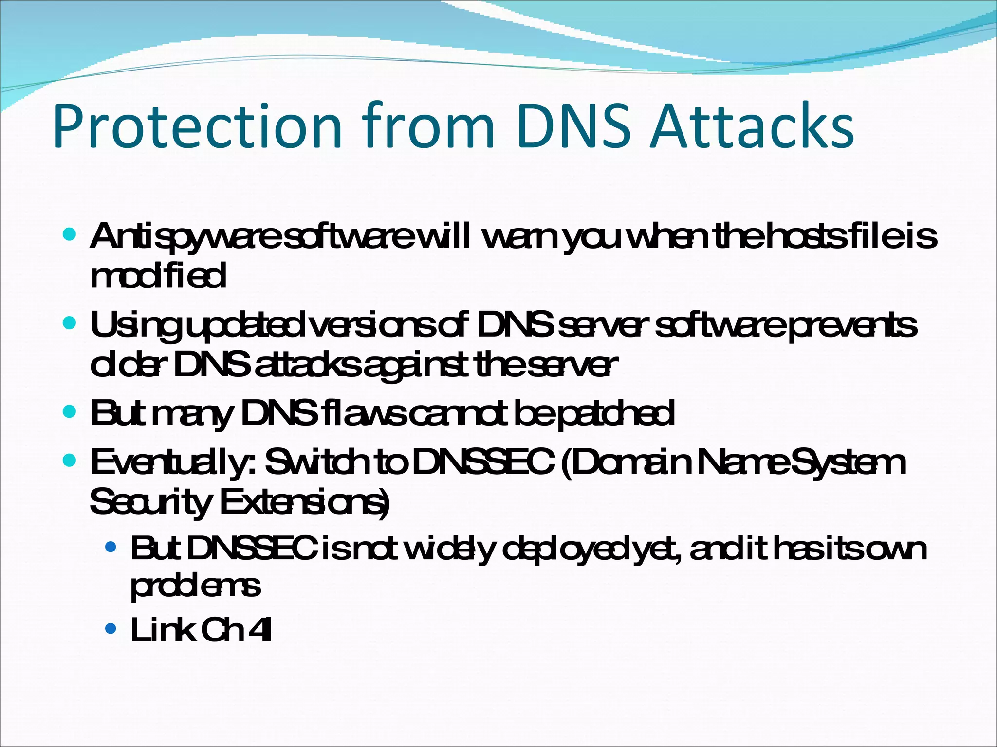 Protection from DNS Attacks Antispyware software will warn you when the hosts file is modified Using updated versions of DNS server software prevents older DNS attacks against the server But many DNS flaws cannot be patched Eventually: Switch to DNSSEC (Domain Name System Security Extensions) But DNSSEC is not widely deployed yet, and it has its own problems Link Ch 4l 