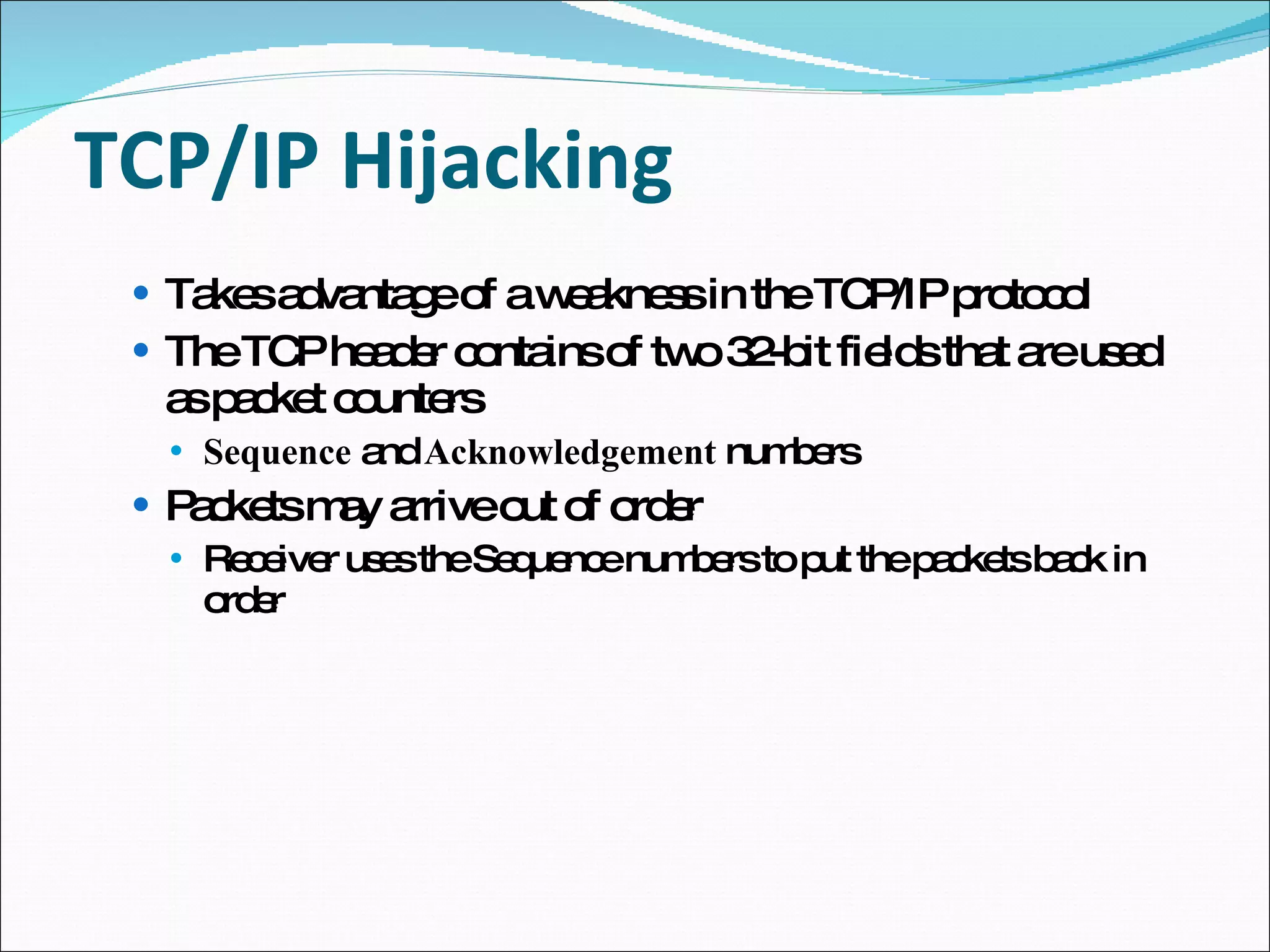TCP/IP Hijacking Takes advantage of a weakness in the TCP/IP protocol The TCP header contains of two 32-bit fields that are used as packet counters Sequence  and  Acknowledgement  numbers Packets may arrive out of order Receiver uses the Sequence numbers to put the packets back in order 