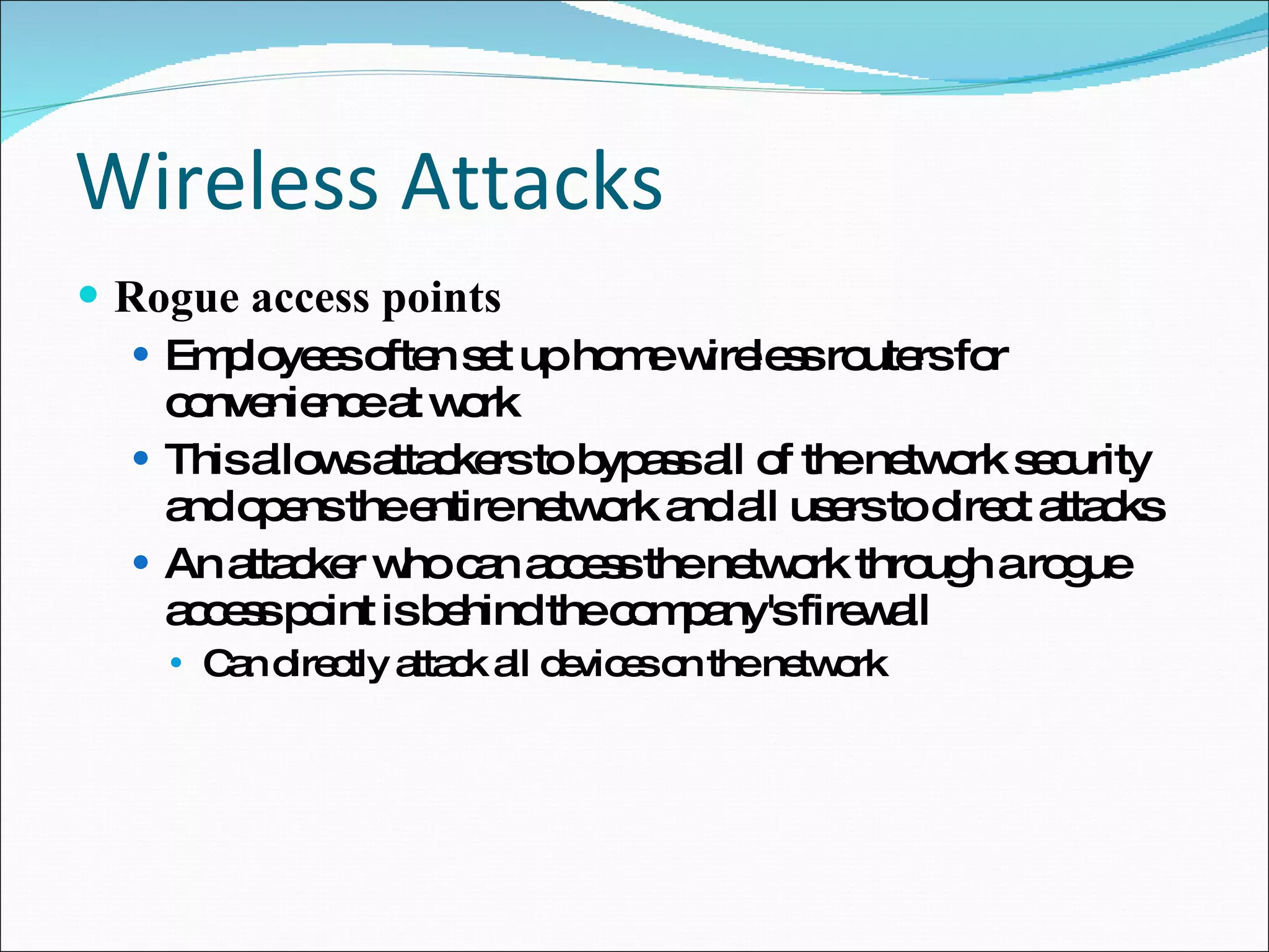 Wireless Attacks Rogue access points Employees often set up home wireless routers for convenience at work This allows attackers to bypass all of the network security and opens the entire network and all users to direct attacks An attacker who can access the network through a rogue access point is behind the company's firewall Can directly attack all devices on the network 