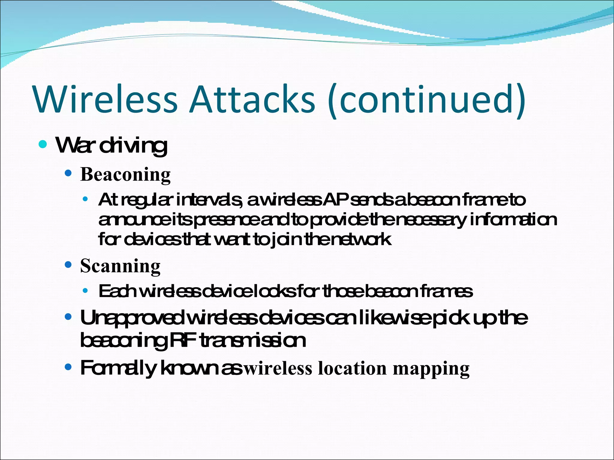 Wireless Attacks (continued) War driving Beaconing At regular intervals, a wireless AP sends a beacon frame to announce its presence and to provide the necessary information for devices that want to join the network Scanning Each wireless device looks for those beacon frames Unapproved wireless devices can likewise pick up the beaconing RF transmission Formally known as  wireless location mapping 