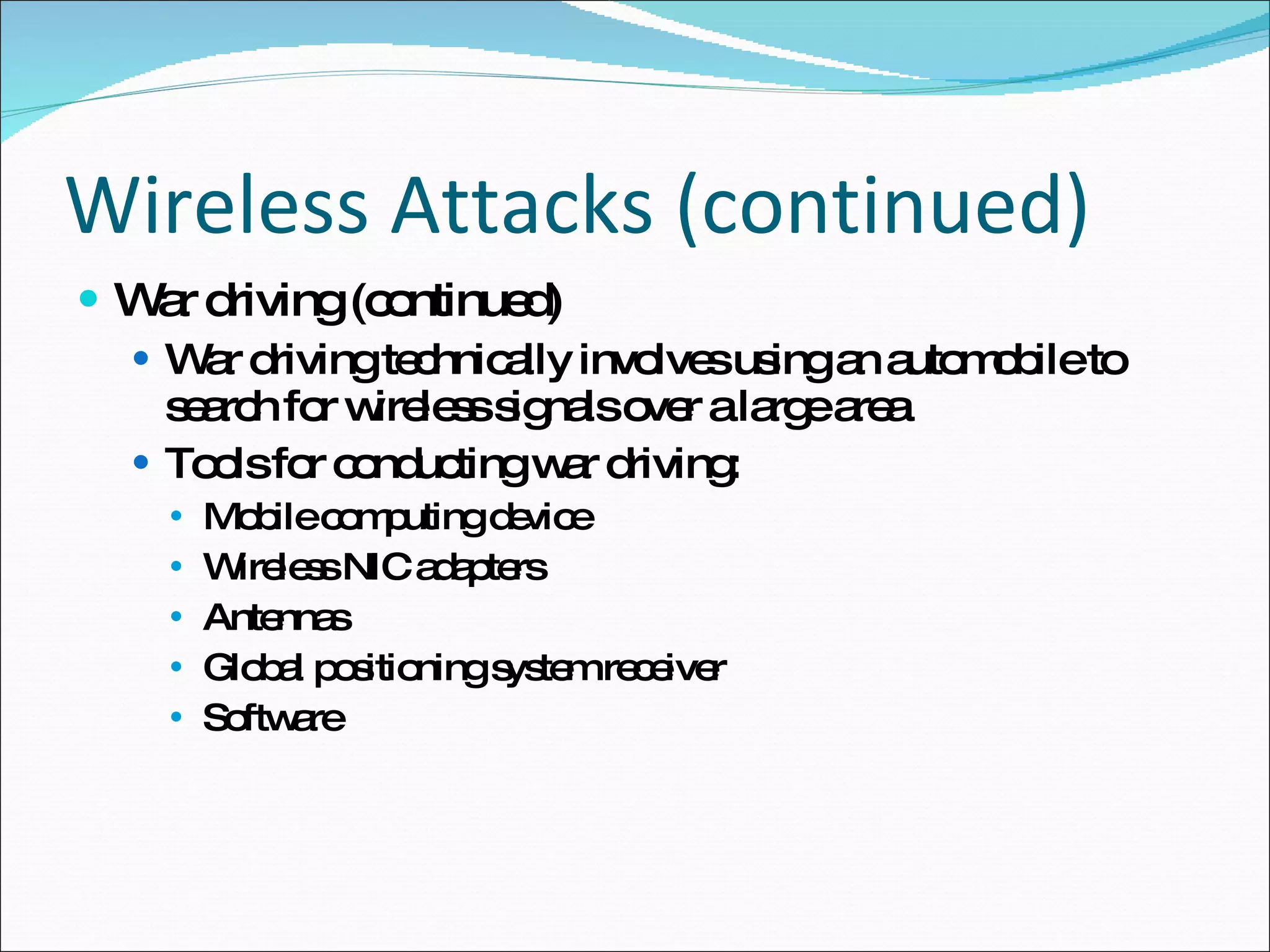 Wireless Attacks (continued) War driving (continued) War driving technically involves using an automobile to search for wireless signals over a large area Tools for conducting war driving: Mobile computing device Wireless NIC adapters Antennas Global positioning system receiver Software 
