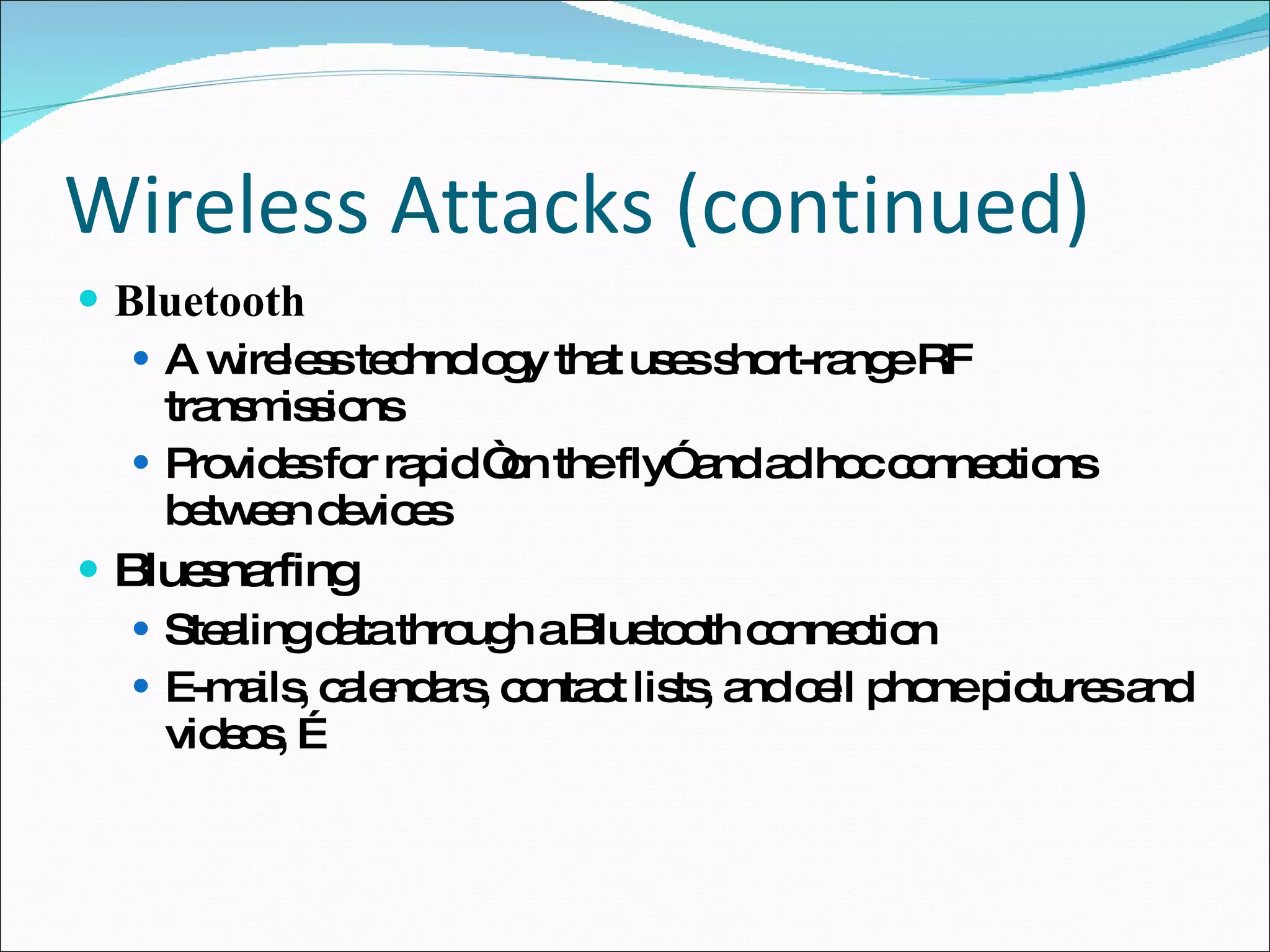 Wireless Attacks (continued) Bluetooth A wireless technology that uses short-range RF transmissions Provides for rapid “on the fly” and ad hoc connections between devices Bluesnarfing Stealing data through a Bluetooth connection E-mails, calendars, contact lists, and cell phone pictures and videos, … 