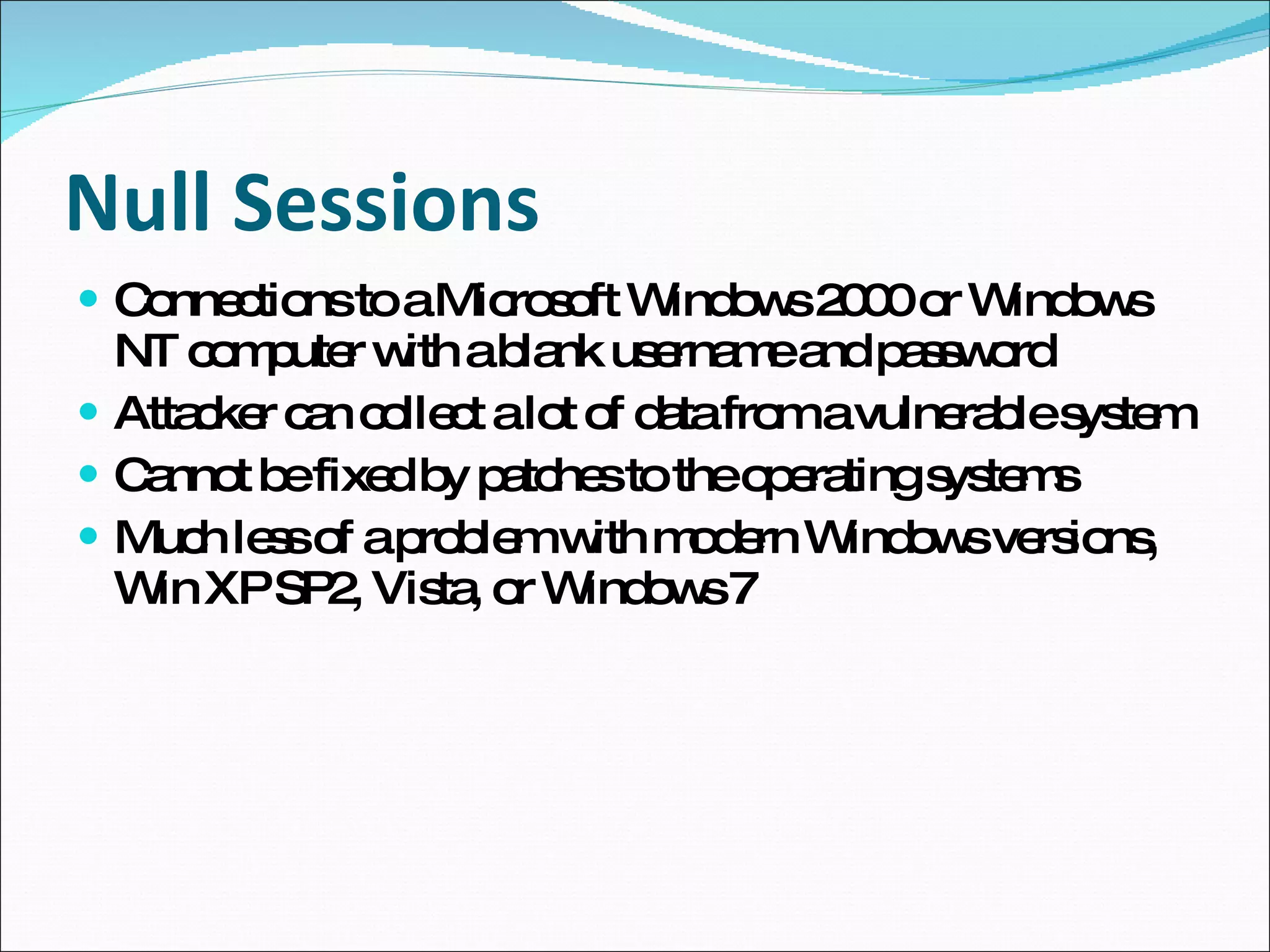 Null Sessions Connections to a Microsoft Windows 2000 or Windows NT computer with a blank username and password Attacker can collect a lot of data from a vulnerable system Cannot be fixed by patches to the operating systems Much less of a problem with modern Windows versions, Win XP SP2, Vista, or Windows 7 