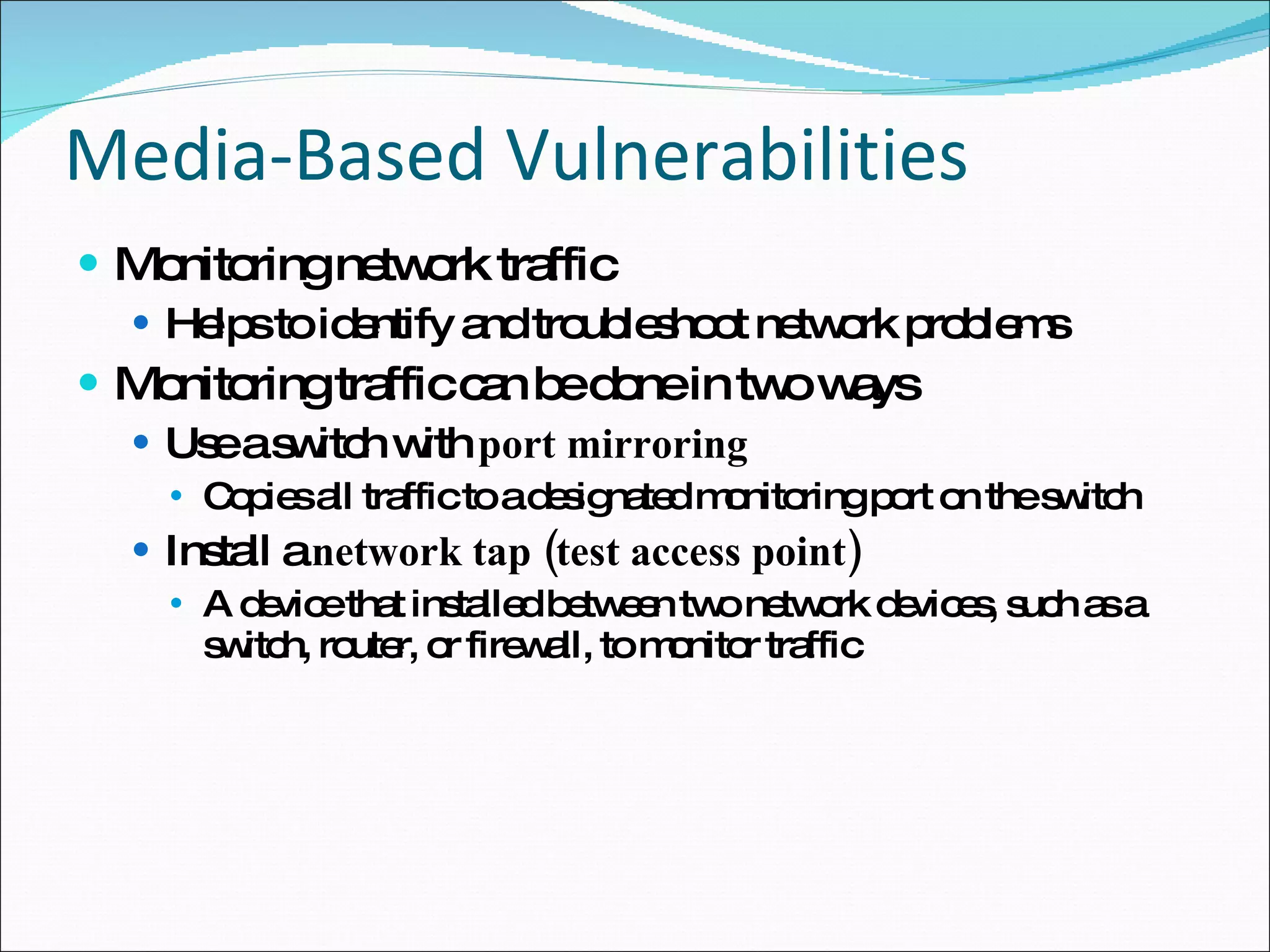 Media-Based Vulnerabilities Monitoring network traffic Helps to identify and troubleshoot network problems Monitoring traffic can be done in two ways Use a switch with  port mirroring Copies all traffic to a designated monitoring port on the switch Install a  network tap (test access point) A device that installed between two network devices, such as a switch, router, or firewall, to monitor traffic 