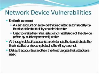 Network Device Vulnerabilities Default account A user account on a device that is created automatically by the device instead of by an administrator Used to make the initial setup and installation of the device (often by outside personnel) easier Although default accounts are intended to be deleted after the installation is completed, often they are not Default accounts are often the first targets that attackers seek 
