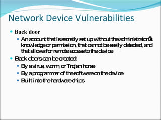 Network Device Vulnerabilities Back door An account that is secretly set up without the administrator’s knowledge or permission, that cannot be easily detected, and that allows for remote access to the device Back doors can be created: By a virus, worm, or Trojan horse By a programmer of the software on the device Built into the hardware chips 