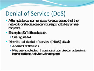 Denial of Service (DoS) Attempts to consume network resources so that the network or its devices cannot respond to legitimate requests Example: SYN flood attack See Figure 4-4 Distributed denial of service (DDoS)  attack A variant of the DoS May use hundreds or thousands of zombie computers in a botnet to flood a device with requests 