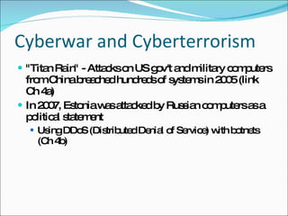 Cyberwar and Cyberterrorism &quot;Titan Rain&quot; - Attacks on US gov't and military computers from China breached hundreds of systems in 2005 (link Ch 4a) In 2007, Estonia was attacked by Russian computers as a political statement Using DDoS (Distributed Denial of Service) with botnets (Ch 4b) 