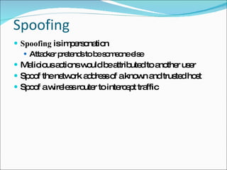 Spoofing Spoofing  is impersonation Attacker pretends to be someone else Malicious actions would be attributed to another user Spoof the network address of a known and trusted host Spoof a wireless router to intercept traffic 