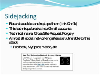 Sidejacking Records cookies and replays them (link Ch 4k) This technique breaks into Gmail accounts Technical name: Cross Site Request Forgery Almost all social networking sites are vulnerable to this attack Facebook, MySpace, Yahoo, etc. 