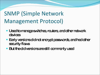 SNMP (Simple Network Management Protocol) Used to manage switches, routers, and other network devices Early versions did not encrypt passwords, and had other security flaws But the old versions are still commonly used 