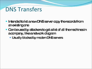 DNS Transfers Intended to let a new DNS server copy the records from an existing one Can be used by attackers to get a list of all the machines in a company, like a network diagram Usually blocked by modern DNS servers 