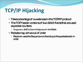 TCP/IP Hijacking Takes advantage of a weakness in the TCP/IP protocol The TCP header contains of two 32-bit fields that are used as packet counters Sequence  and  Acknowledgement  numbers Packets may arrive out of order Receiver uses the Sequence numbers to put the packets back in order 