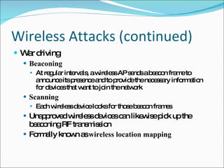 Wireless Attacks (continued) War driving Beaconing At regular intervals, a wireless AP sends a beacon frame to announce its presence and to provide the necessary information for devices that want to join the network Scanning Each wireless device looks for those beacon frames Unapproved wireless devices can likewise pick up the beaconing RF transmission Formally known as  wireless location mapping 