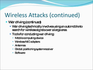 Wireless Attacks (continued) War driving (continued) War driving technically involves using an automobile to search for wireless signals over a large area Tools for conducting war driving: Mobile computing device Wireless NIC adapters Antennas Global positioning system receiver Software 