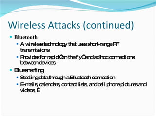 Wireless Attacks (continued) Bluetooth A wireless technology that uses short-range RF transmissions Provides for rapid “on the fly” and ad hoc connections between devices Bluesnarfing Stealing data through a Bluetooth connection E-mails, calendars, contact lists, and cell phone pictures and videos, … 