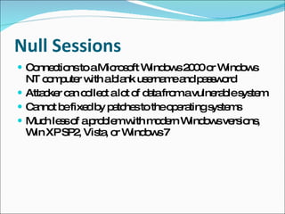Null Sessions Connections to a Microsoft Windows 2000 or Windows NT computer with a blank username and password Attacker can collect a lot of data from a vulnerable system Cannot be fixed by patches to the operating systems Much less of a problem with modern Windows versions, Win XP SP2, Vista, or Windows 7 