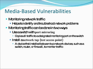 Media-Based Vulnerabilities Monitoring network traffic Helps to identify and troubleshoot network problems Monitoring traffic can be done in two ways Use a switch with  port mirroring Copies all traffic to a designated monitoring port on the switch Install a  network tap (test access point) A device that installed between two network devices, such as a switch, router, or firewall, to monitor traffic 