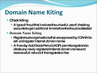 Domain Name Kiting Check kiting A type of fraud that involves the unlawful use of checking accounts to gain additional time before the fraud is detected Domain Name Kiting Registrars are organizations that are approved by ICANN to sell and register Internet domain names A five-day Add Grade Period (AGP) permits registrars to delete any newly registered Internet domain names and receive a full refund of the registration fee 
