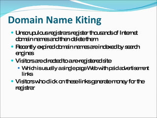 Domain Name Kiting Unscrupulous registrars register thousands of Internet domain names and then delete them  Recently expired domain names are indexed by search engines Visitors are directed to a re-registered site Which is usually a single page Web with paid advertisement links Visitors who click on these links generate money for the registrar 