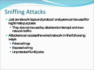 Sniffing Attacks Just as network taps and protocol analyzers can be used for legitimate purposes They also can be used by attackers to intercept and view network traffic Attackers can access the wired network in the following ways: False ceilings Exposed wiring Unprotected RJ-45 jacks 
