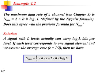 The maximum data rate of a channel (see Chapter 3) is N max  = 2 × B × log 2  L (defined by the Nyquist formula). Does this agree with the previous formula for N max ? Solution A signal with L levels actually can carry log 2 L bits per level. If each level corresponds to one signal element and we assume the average case (c = 1/2), then we have Example 4.2 