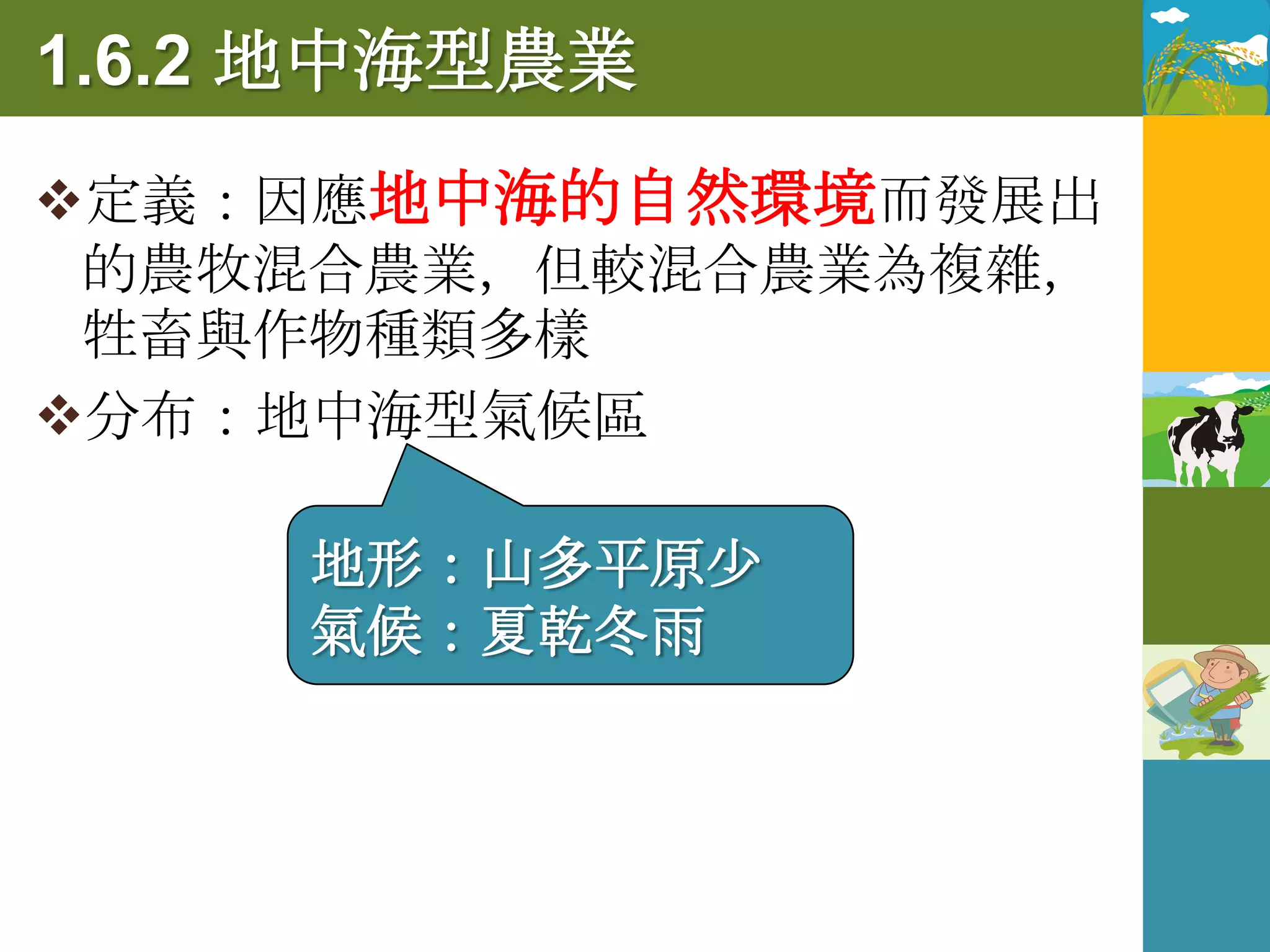 1.6.2 地中海型農業
定義：因應地中海的自然環境而發展出
 的農牧混合農業，但較混合農業為複雜，
 牲畜與作物種類多樣
分布：地中海型氣候區

     地形：山多平原少
     氣候：夏乾冬雨
 