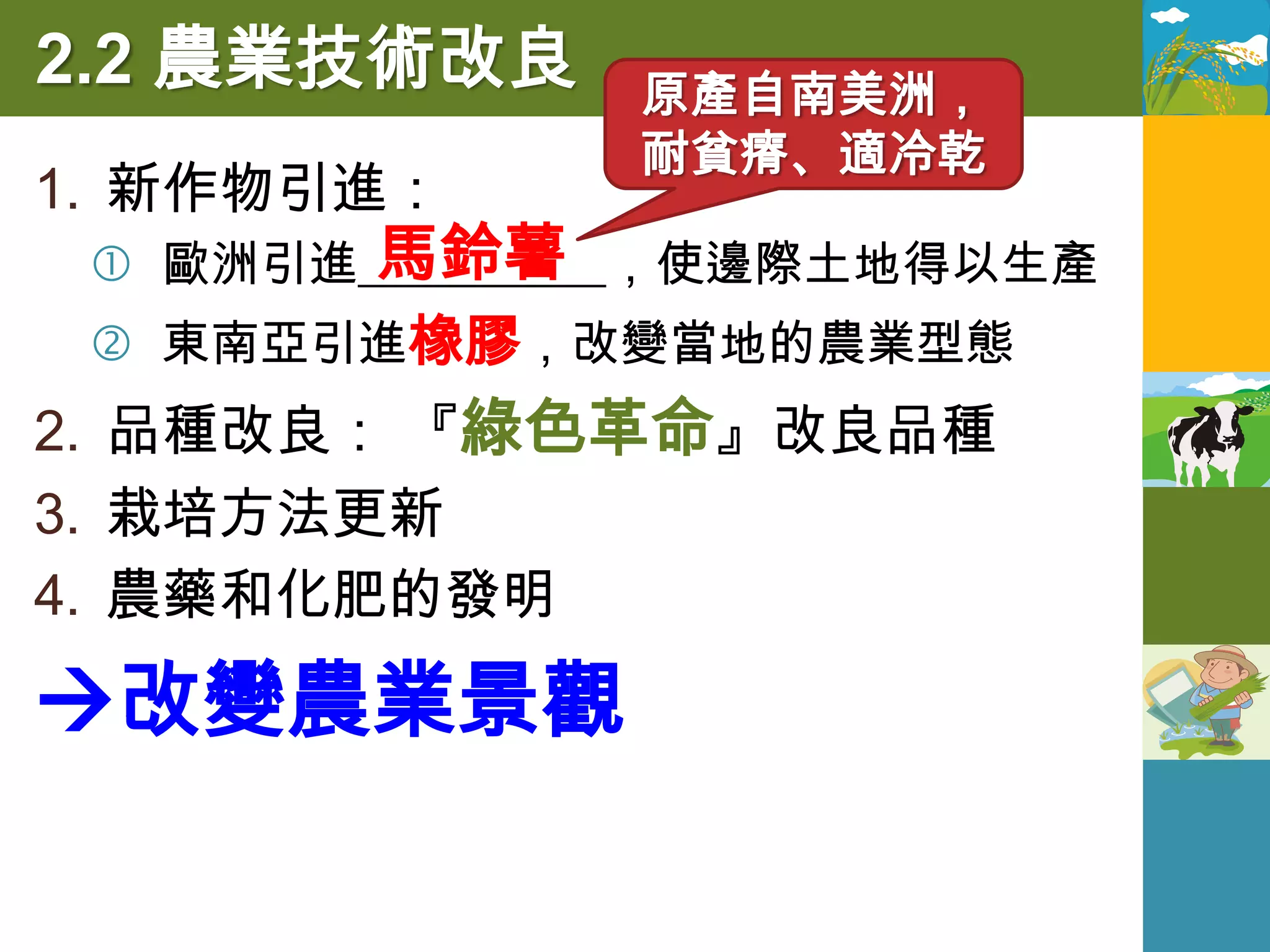 2.2 農業技術改良     原產自南美洲，
               耐貧瘠、適冷乾
1. 新作物引進：
        馬鈴薯
  歐洲引進__________，使邊際土地得以生產
  東南亞引進橡膠，改變當地的農業型態
2. 品種改良： 『綠色革命』改良品種
3. 栽培方法更新
4. 農藥和化肥的發明

改變農業景觀
 