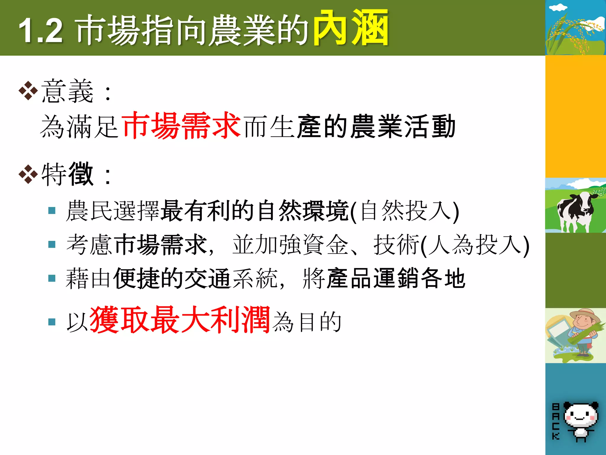 1.2 市場指向農業的內涵
意義：
 為滿足市場需求而生產的農業活動
特徵：
  農民選擇最有利的自然環境(自然投入)
  考慮市場需求，並加強資金、技術(人為投入)
  藉由便捷的交通系統，將產品運銷各地
  以獲取最大利潤為目的
 