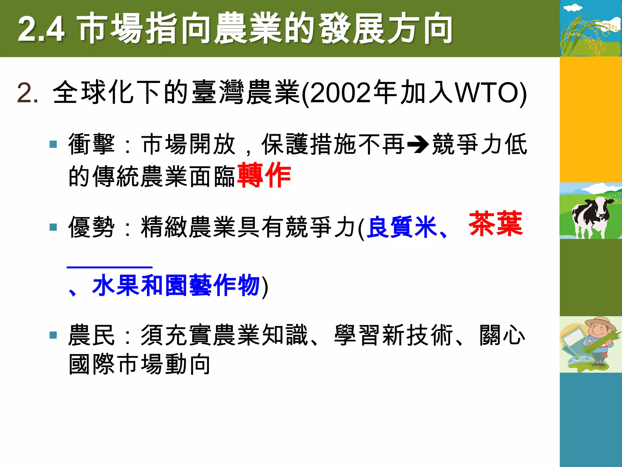 2.4 市場指向農業的發展方向
2. 全球化下的臺灣農業(2002年加入WTO)
  衝擊：市場開放，保護措施不再競爭力低
   的傳統農業面臨轉作

  優勢：精緻農業具有競爭力(良質米、 茶葉
   _______
   、水果和園藝作物)

  農民：須充實農業知識、學習新技術、關心
   國際市場動向
 