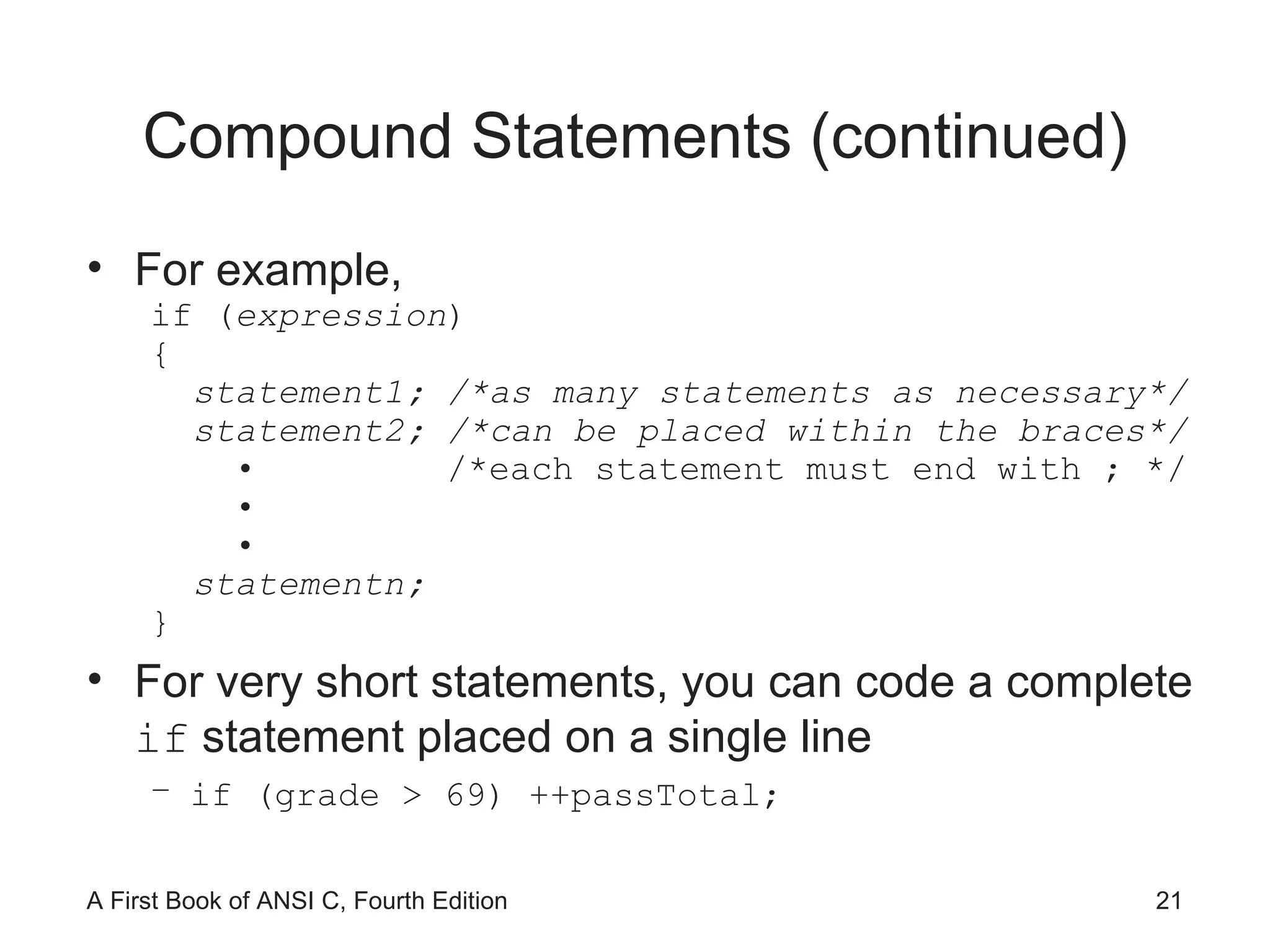 Compound Statements (continued) For example, if ( expression ) { statement1; /*as many statements as necessary*/ statement2; /*can be placed within the braces*/ •  /*each statement must end with ; */ • • statementn; } For very short statements, you can code a complete  if  statement placed on a single line if (grade > 69) ++passTotal; 