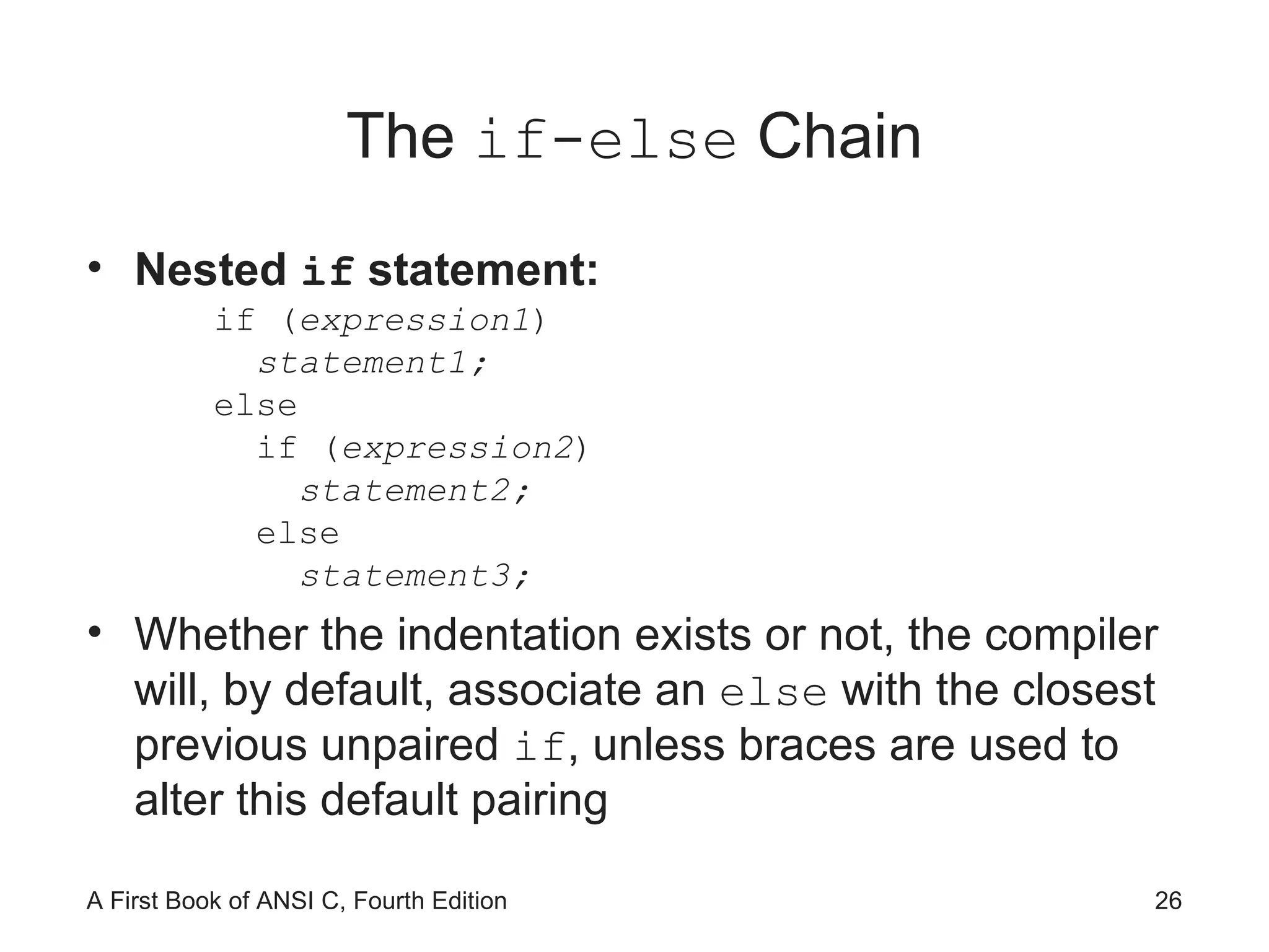 The  if-else  Chain Nested  if  statement: if ( expression1 ) statement1; else if ( expression2 ) statement2; else statement3; Whether the indentation exists or not, the compiler will, by default, associate an  else  with the closest previous unpaired  if , unless braces are used to alter this default pairing 