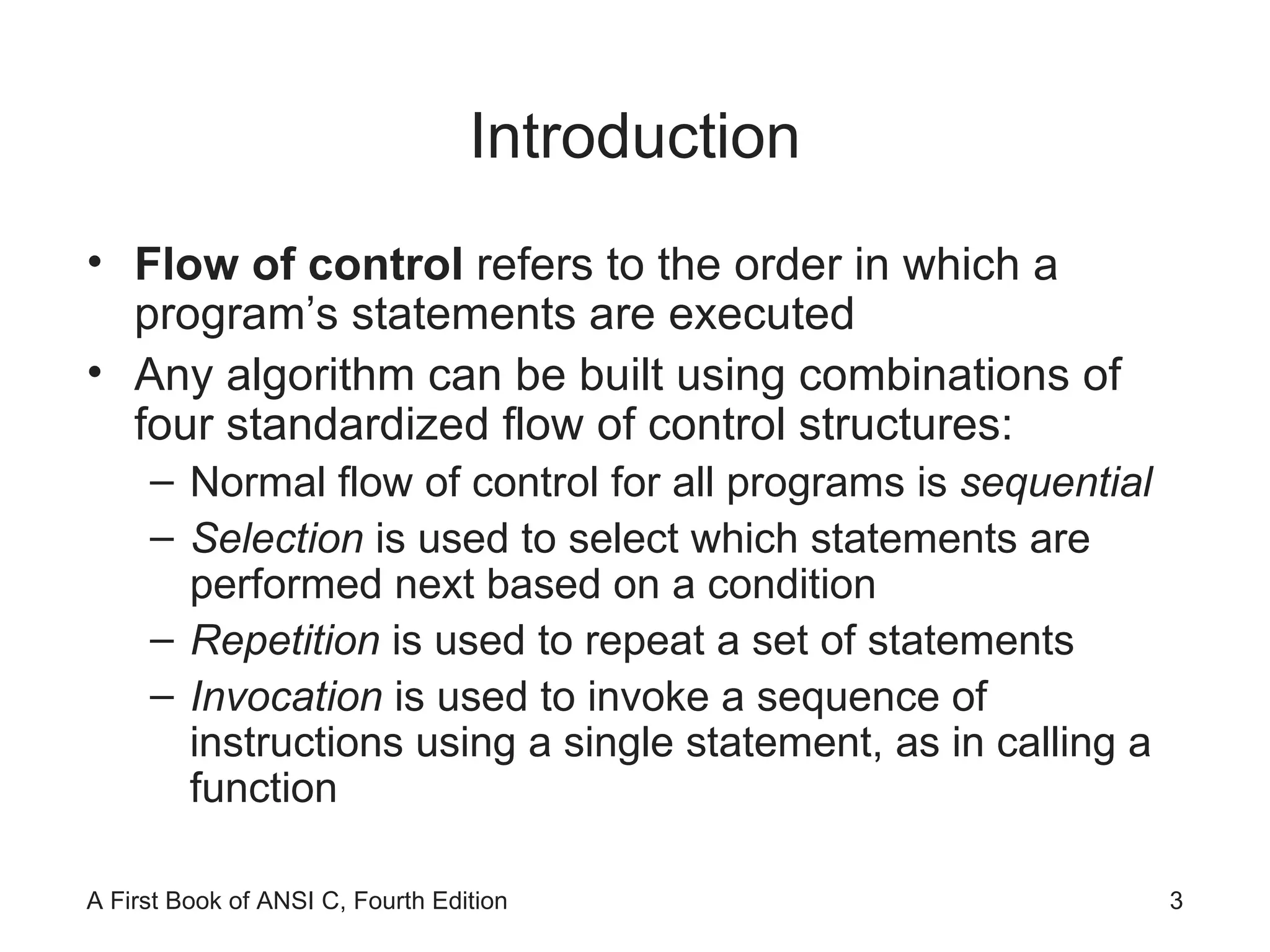 Introduction Flow of control  refers to the order in which a program’s statements are executed Any algorithm can be built using combinations of four standardized flow of control structures: Normal flow of control for all programs is  sequential Selection  is   used to select which statements are performed next based on a condition Repetition  is used to repeat a set of statements Invocation  is used to invoke a sequence of instructions using a single statement, as in calling a function 