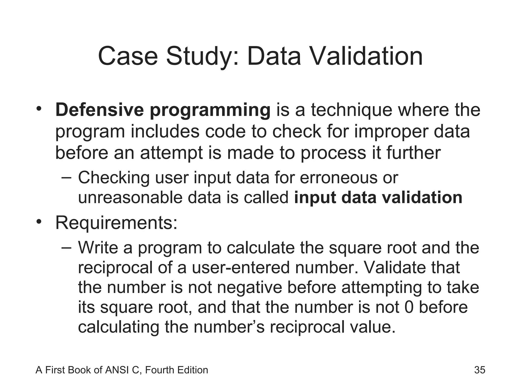 Case Study: Data Validation Defensive programming  is a technique where the program includes code to check for improper data before an attempt is made to process it further Checking user input data for erroneous or unreasonable data is called  input data validation Requirements: Write a program to calculate the square root and the reciprocal of a user-entered number. Validate that the number is not negative before attempting to take its square root, and that the number is not 0 before calculating the number’s reciprocal value. 