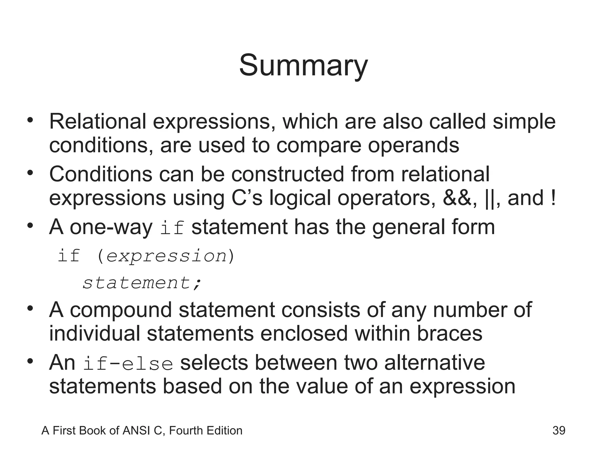 Summary Relational expressions, which are also called simple conditions, are used to compare operands Conditions can be constructed from relational expressions using C’s logical operators, &&, ||, and ! A one-way  if  statement has the general form if ( expression ) statement; A compound statement consists of any number of individual statements enclosed within braces An  if-else  selects between two alternative statements based on the value of an expression 