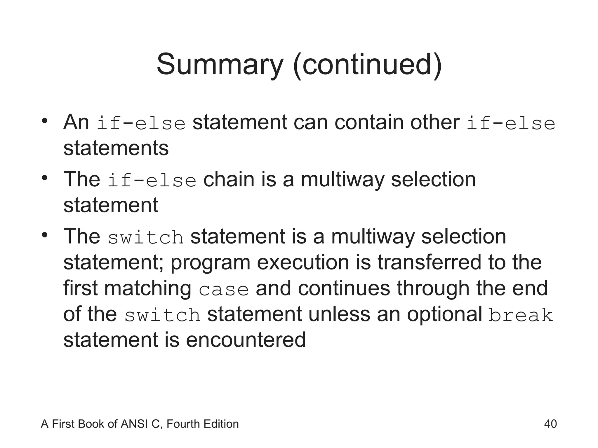 Summary (continued) An  if-else  statement can contain other  if-else  statements The  if-else  chain is a multiway selection statement The  switch  statement is a multiway selection statement; program execution is transferred to the first matching  case  and continues through the end of the  switch  statement unless an optional  break  statement is encountered 