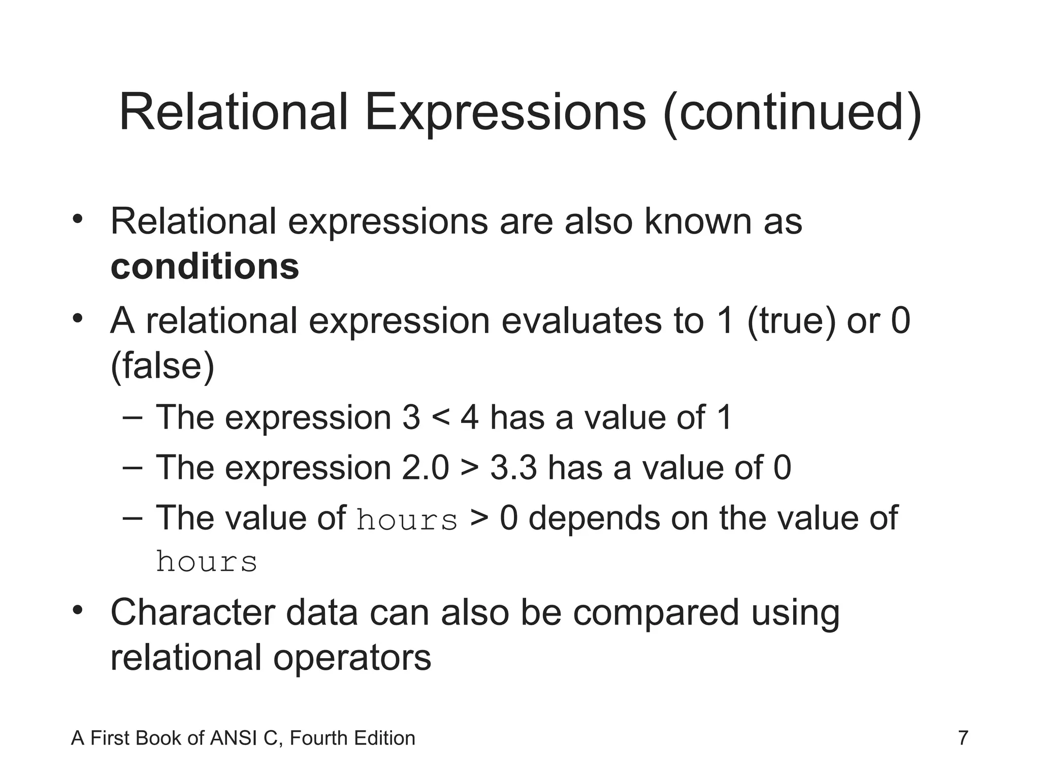 Relational Expressions (continued) Relational expressions are also known as  conditions A relational expression evaluates to 1 (true) or 0 (false) The expression 3 < 4 has a value of 1 The expression 2.0 > 3.3 has a value of 0 The value of  hours  > 0 depends on the value of  hours Character data can also be compared using relational operators 