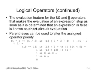 Logical Operators (continued) The evaluation feature for the && and || operators that makes the evaluation of an expression stop as soon as it is determined that an expression is false is known as  short-circuit evaluation Parentheses can be used to alter the assigned operator priority (6 * 3 == 36 / 2) && (13 < 3 * 3 + 4) || !(6 - 2 < 5) = (18 == 18) && (13 < 9 + 4) || !(4 < 5) = 1 && (13 < 13) || !1 = 1 && 0 && 0 = 1 && 0 = 0 