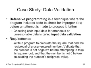 Case Study: Data Validation Defensive programming  is a technique where the program includes code to check for improper data before an attempt is made to process it further Checking user input data for erroneous or unreasonable data is called  input data validation Requirements: Write a program to calculate the square root and the reciprocal of a user-entered number. Validate that the number is not negative before attempting to take its square root, and that the number is not 0 before calculating the number’s reciprocal value. 