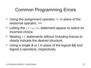 Common Programming Errors Using the assignment operator, =, in place of the relational operator, == Letting the  if-else  statement appear to select an incorrect choice Nesting  if  statements without including braces to clearly indicate the desired structure Using a single & or | in place of the logical && and logical || operators, respectively 