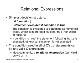 Relational Expressions Simplest decision structure: if (condition) statement executed if condition is true The condition is evaluated to determine its numerical value, which is interpreted as either true (non-zero) or false (0)  If condition is “true” the statement following the  if  is executed; otherwise, statement is not executed The condition used in all of C’s  if  statements can be any valid C expression Most commonly, a  relational expression  (can yield only 0 or 1) 