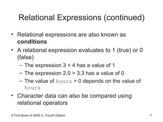 Relational Expressions (continued) Relational expressions are also known as  conditions A relational expression evaluates to 1 (true) or 0 (false) The expression 3 < 4 has a value of 1 The expression 2.0 > 3.3 has a value of 0 The value of  hours  > 0 depends on the value of  hours Character data can also be compared using relational operators 