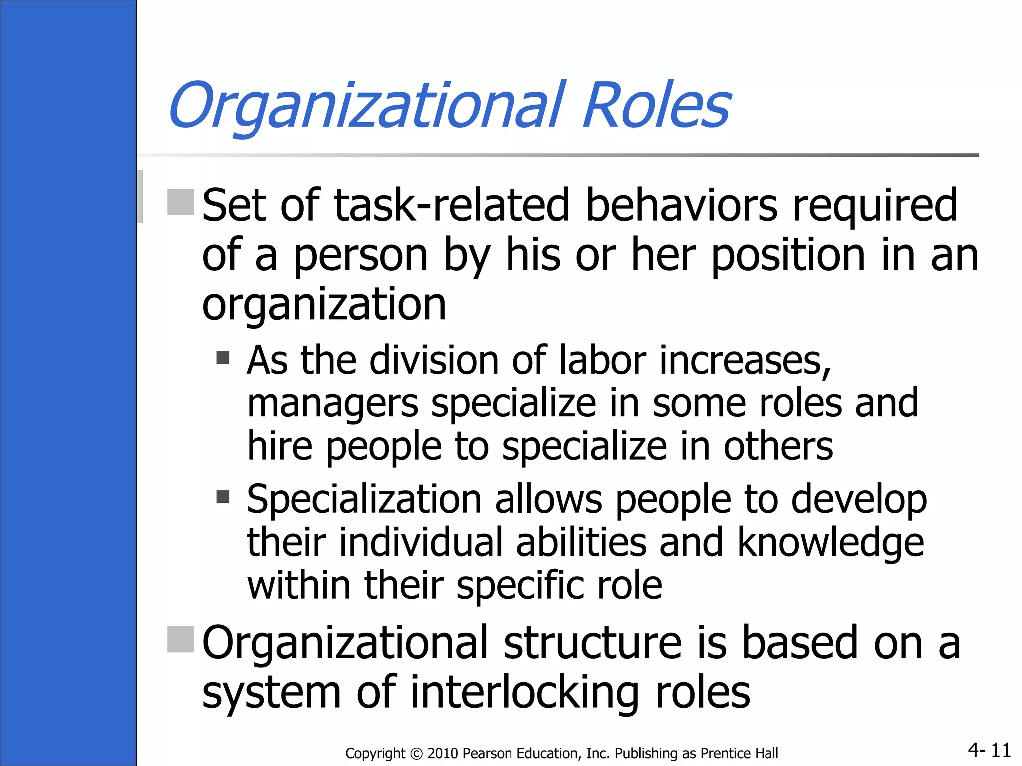 Organizational Roles Set of task-related behaviors required of a person by his or her position in an organization As the division of labor increases, managers specialize in some roles and hire people to specialize in others Specialization allows people to develop their individual abilities and knowledge within their specific role Organizational structure is based on a system of interlocking roles 