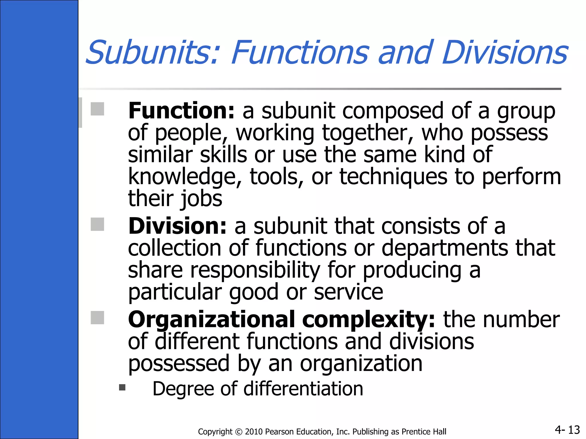 Subunits: Functions and Divisions Function:  a subunit composed of a group of people, working together, who possess similar skills or use the same kind of knowledge, tools, or techniques to perform their jobs Division:  a subunit that consists of a collection of functions or departments that share responsibility for producing a particular good or service Organizational complexity:  the number of different functions and divisions possessed by an organization Degree of differentiation 