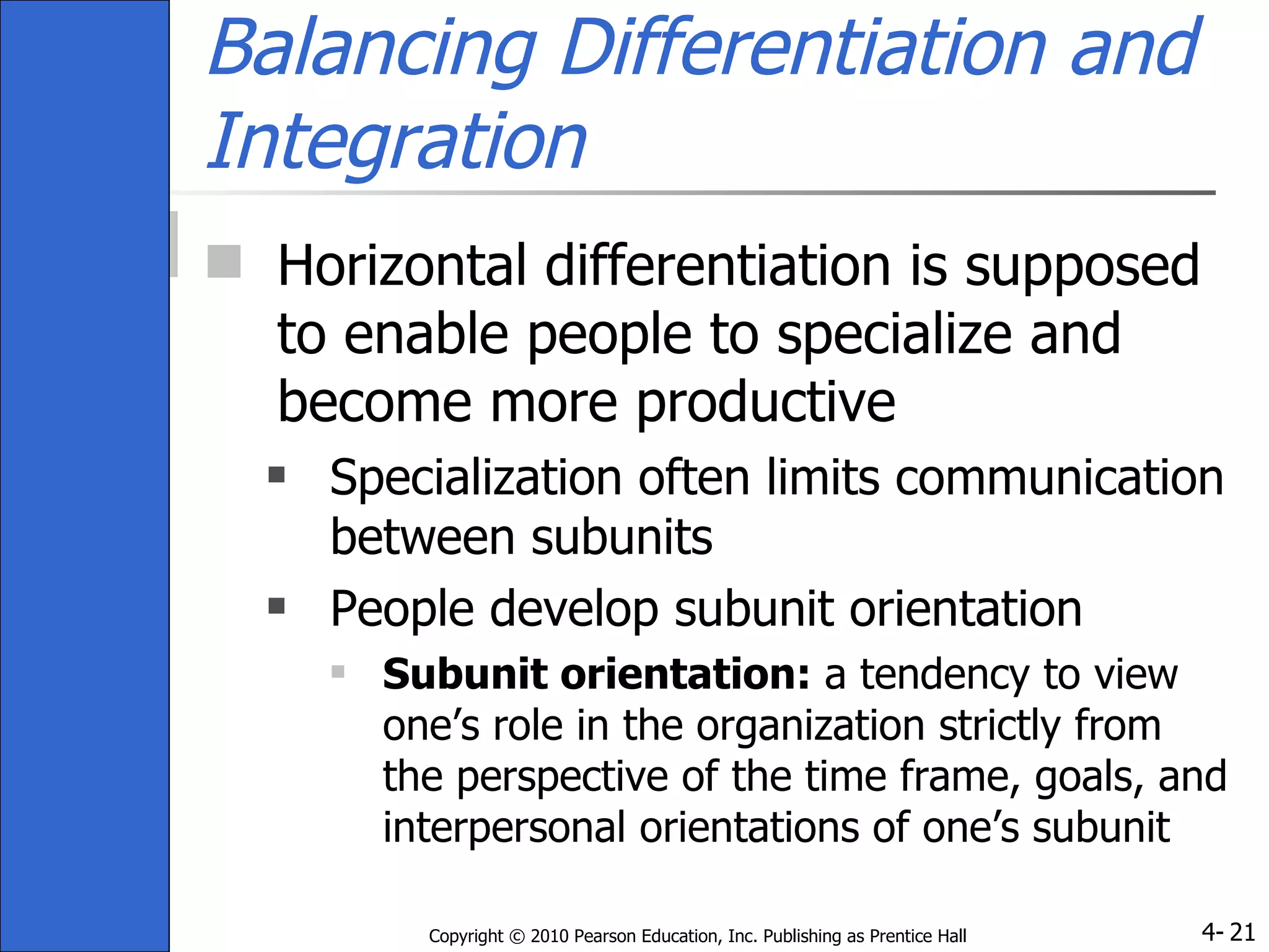 Balancing Differentiation and Integration Horizontal differentiation is supposed to enable people to specialize and become more productive Specialization often limits communication between subunits People develop subunit orientation Subunit orientation:  a tendency to view one’s role in the organization strictly from the perspective of the time frame, goals, and interpersonal orientations of one’s subunit 